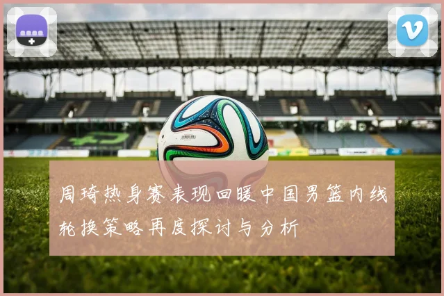 周琦热身赛表现回暖中国男篮内线轮换策略再度探讨与分析