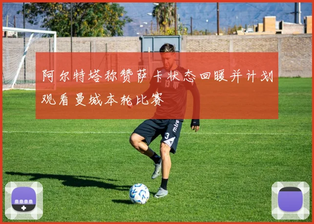 阿尔特塔称赞萨卡状态回暖并计划观看曼城本轮比赛