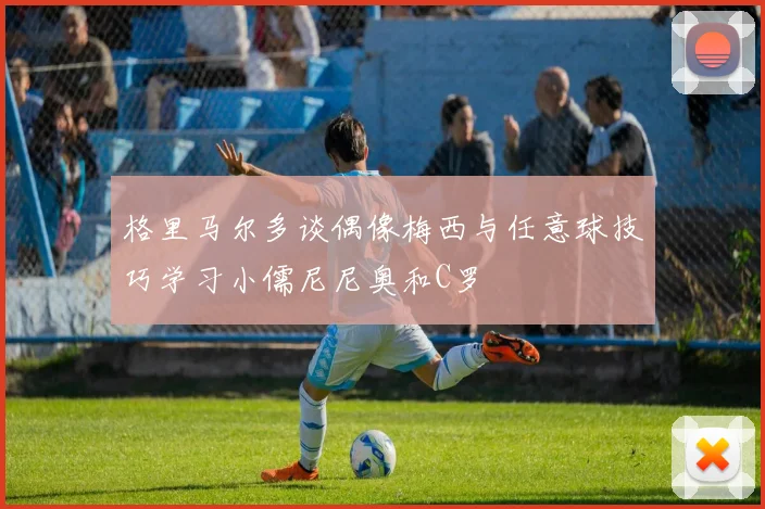 格里马尔多谈偶像梅西与任意球技巧学习小儒尼尼奥和C罗