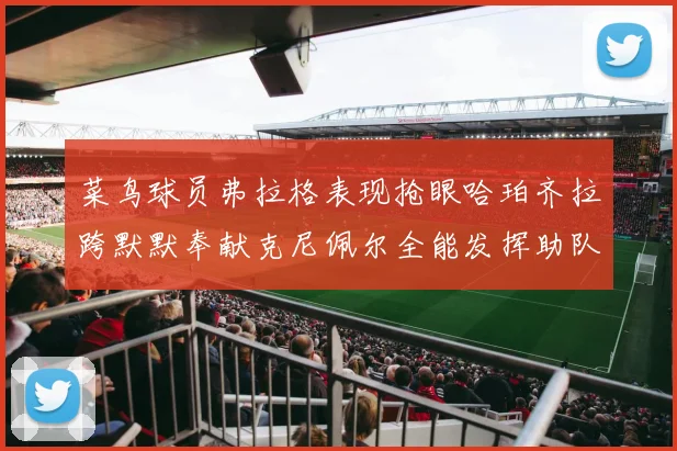 菜鸟球员弗拉格表现抢眼哈珀齐拉跨默默奉献克尼佩尔全能发挥助队取胜