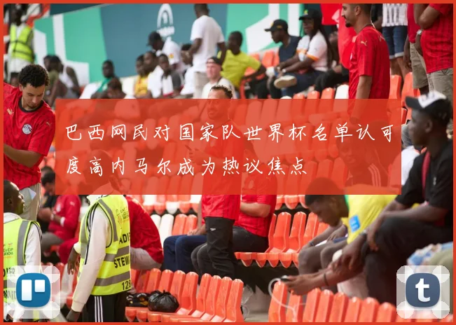 巴西网民对国家队世界杯名单认可度高内马尔成为热议焦点