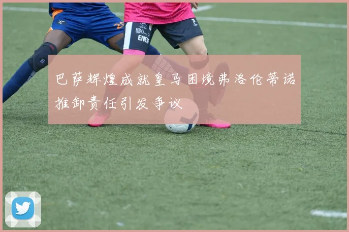 巴萨辉煌成就皇马困境弗洛伦蒂诺推卸责任引发争议