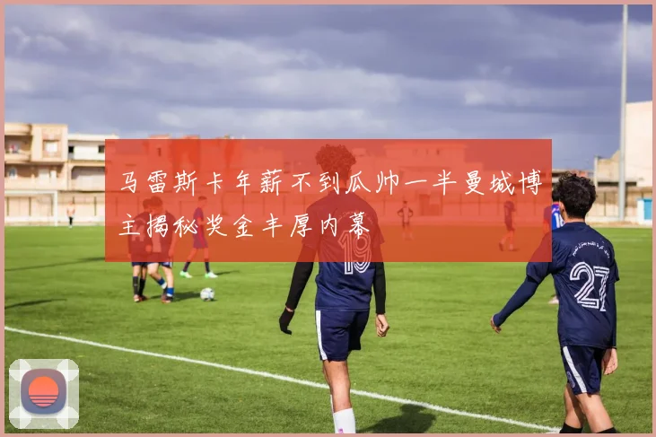 马雷斯卡年薪不到瓜帅一半曼城博主揭秘奖金丰厚内幕