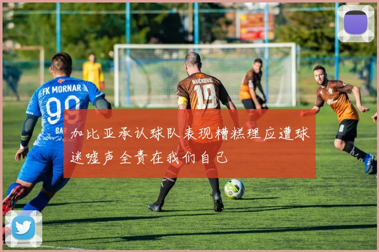 加比亚承认球队表现糟糕理应遭球迷嘘声全责在我们自己
